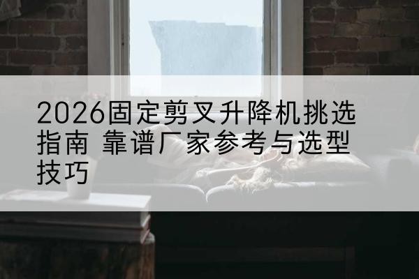 元宝固定剪叉升降机厂家推荐-2026固定剪叉升降机挑选指南 靠谱厂家参考与选型技巧