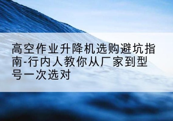元宝升降平台厂家-高空作业升降机选购避坑指南-行内人教你从厂家到型号一次选对