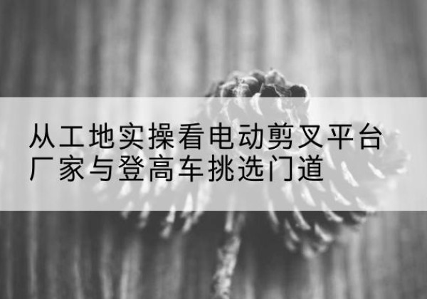 元宝电动剪叉升降平台厂家-从工地实操看电动剪叉平台厂家与登高车挑选门道